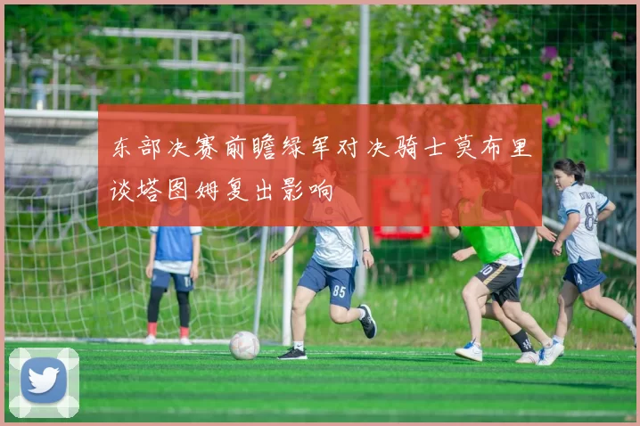 东部决赛前瞻绿军对决骑士莫布里谈塔图姆复出影响