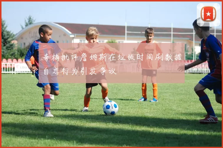 夸梅批评詹姆斯在垃圾时间刷数据自恋行为引发争议