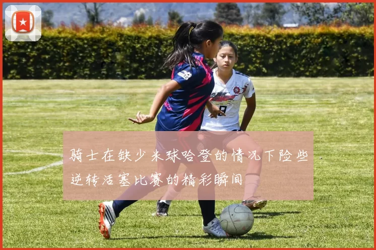 骑士在缺少米球哈登的情况下险些逆转活塞比赛的精彩瞬间