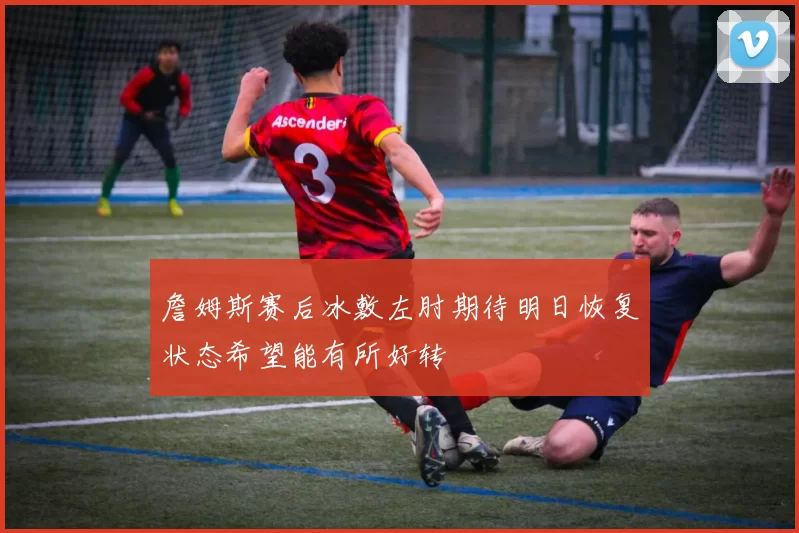 詹姆斯赛后冰敷左肘期待明日恢复状态希望能有所好转