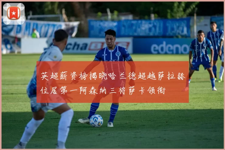英超薪资榜揭晓哈兰德超越萨拉赫位居第一阿森纳三将萨卡领衔