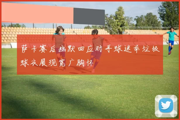 萨卡赛后幽默回应对手球迷举垃圾球衣展现宽广胸怀