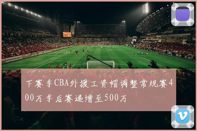 下赛季CBA外援工资帽调整常规赛400万季后赛递增至500万