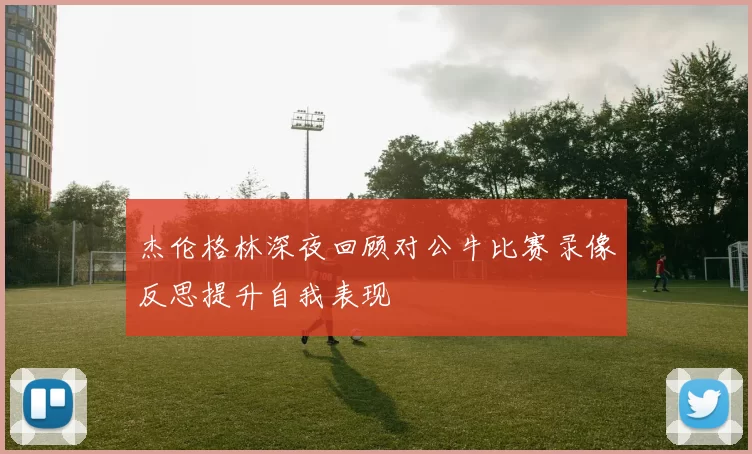 杰伦格林深夜回顾对公牛比赛录像反思提升自我表现