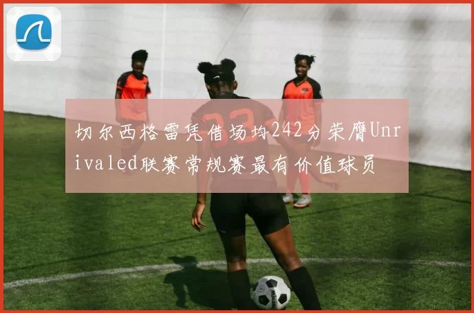 切尔西格雷凭借场均242分荣膺Unrivaled联赛常规赛最有价值球员