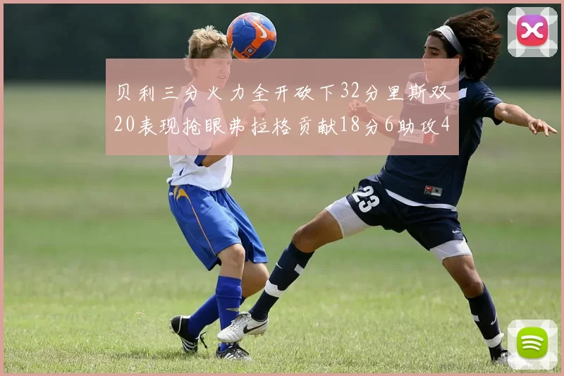 贝利三分火力全开砍下32分里斯双20表现抢眼弗拉格贡献18分6助攻4盖帽