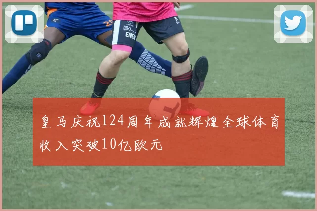 皇马庆祝124周年成就辉煌全球体育收入突破10亿欧元