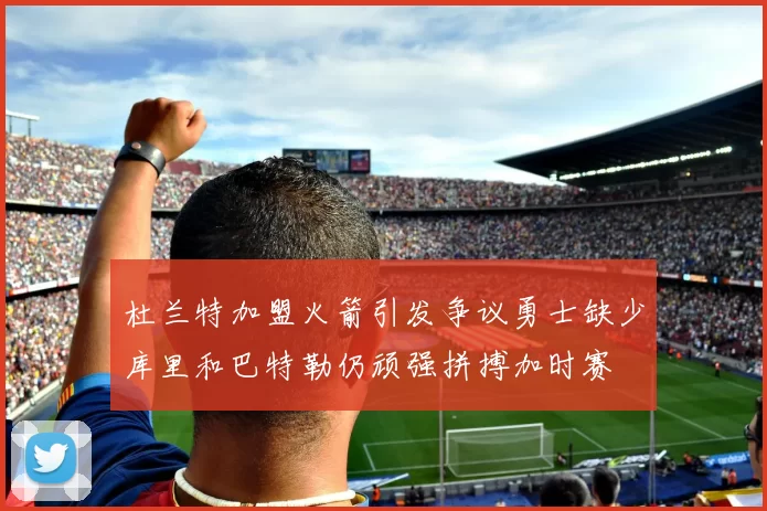 杜兰特加盟火箭引发争议勇士缺少库里和巴特勒仍顽强拼搏加时赛