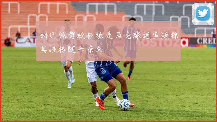 姆巴佩驾校教练是马竞球迷鱼贩称其性格随和亲民