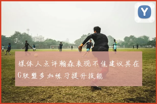 媒体人点评瀚森表现不佳建议其在G联盟多加练习提升技能