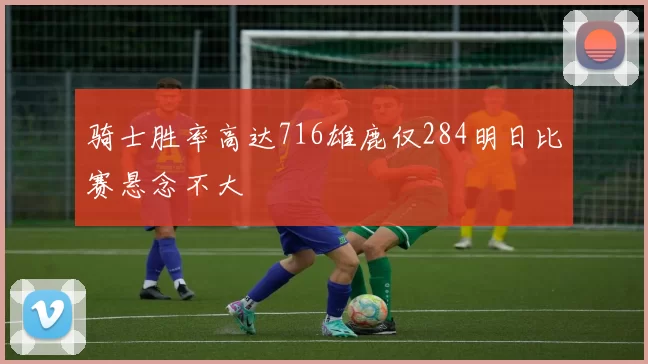 骑士胜率高达716雄鹿仅284明日比赛悬念不大