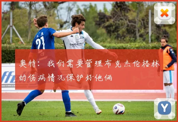 奥特：我们需要管理布克杰伦格林的伤病情况保护好他俩