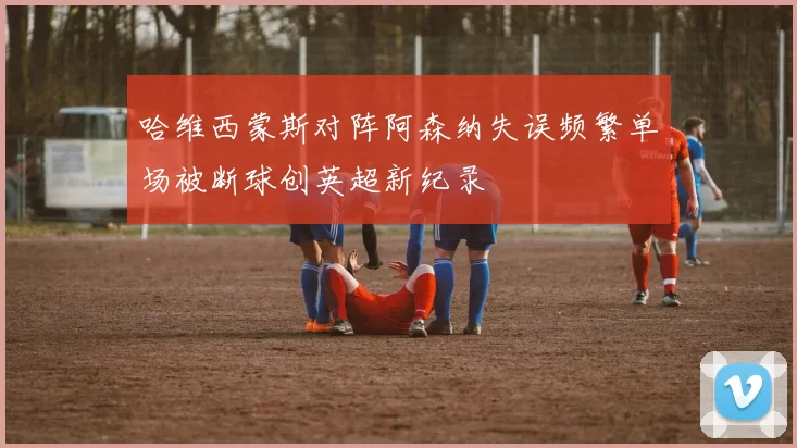 哈维西蒙斯对阵阿森纳失误频繁单场被断球创英超新纪录