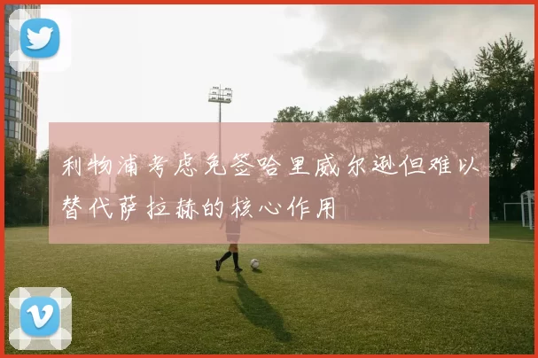 利物浦考虑免签哈里威尔逊但难以替代萨拉赫的核心作用