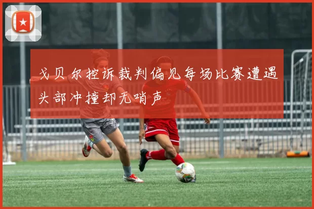 戈贝尔控诉裁判偏见每场比赛遭遇头部冲撞却无哨声