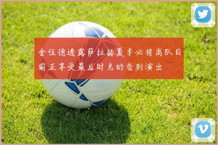 舍伍德透露萨拉赫夏季必将离队目前正享受最后时光的告别演出