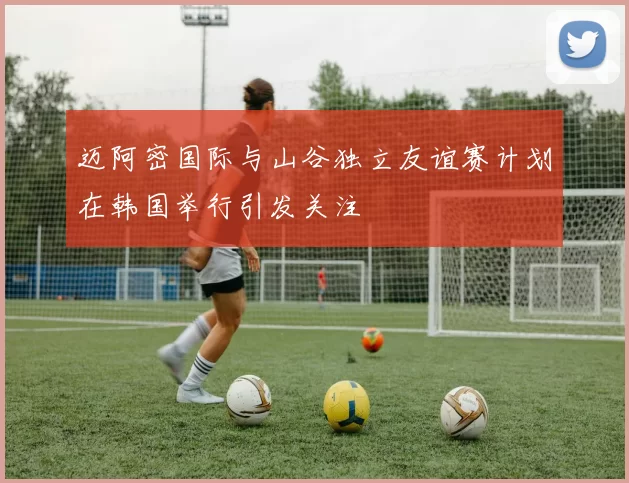 迈阿密国际与山谷独立友谊赛计划在韩国举行引发关注
