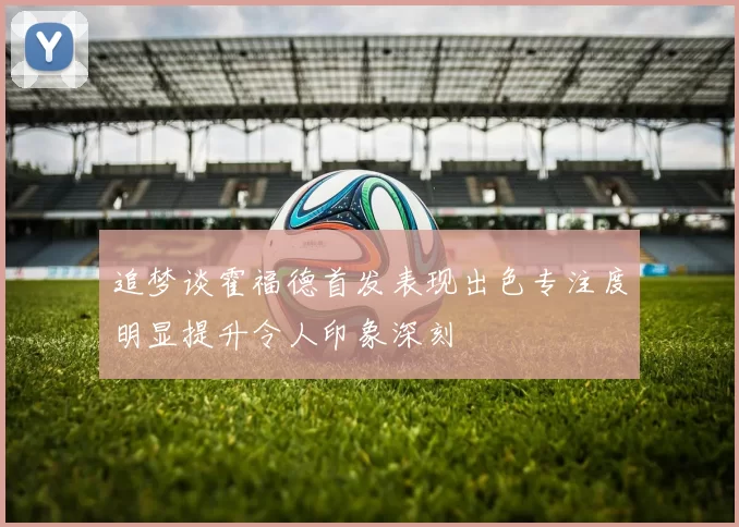 追梦谈霍福德首发表现出色专注度明显提升令人印象深刻
