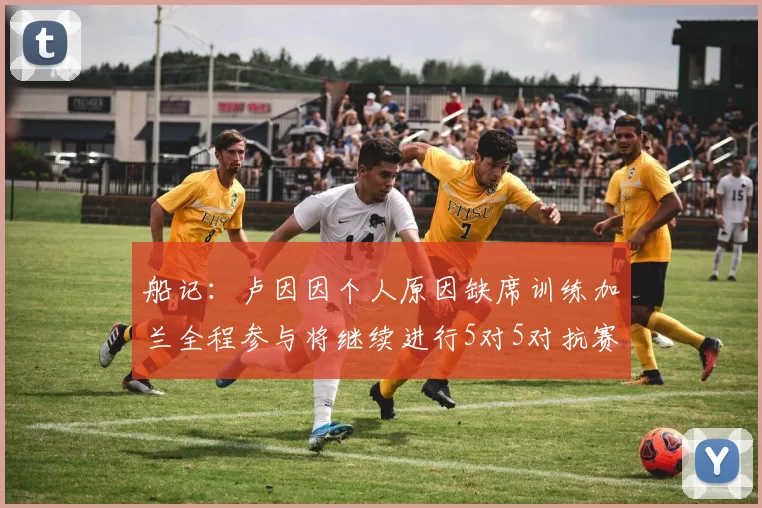 船记：卢因因个人原因缺席训练加兰全程参与将继续进行5对5对抗赛