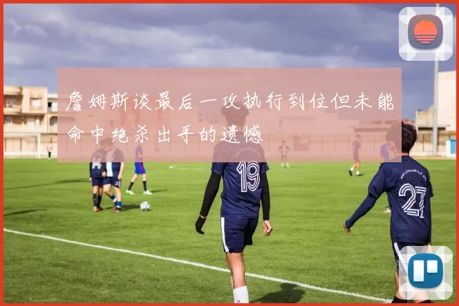 詹姆斯谈最后一攻执行到位但未能命中绝杀出手的遗憾