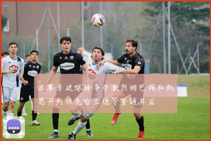 本赛季进球榜争夺激烈姆巴佩和凯恩并列领先哈兰德等紧随其后
