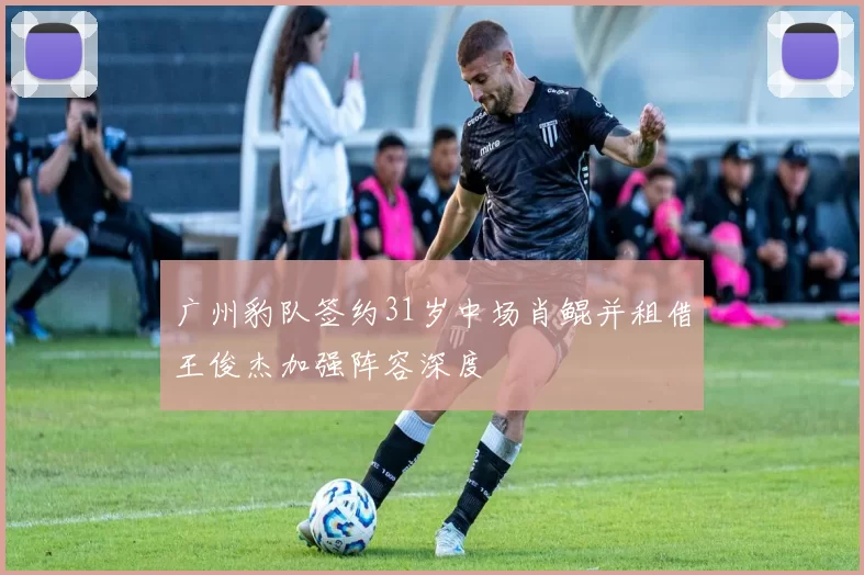 广州豹队签约31岁中场肖鲲并租借王俊杰加强阵容深度